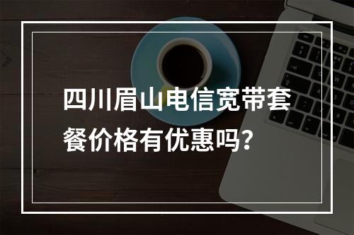 四川眉山电信宽带套餐价格有优惠吗？