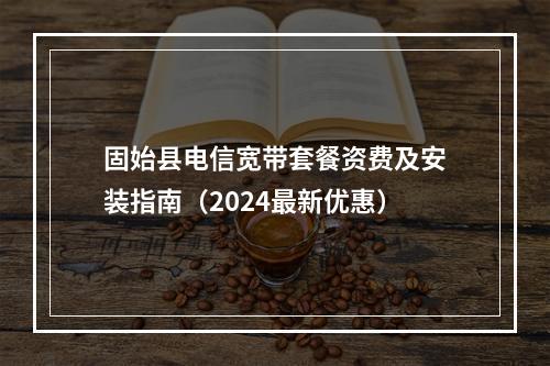 固始县电信宽带套餐资费及安装指南（2024最新优惠）