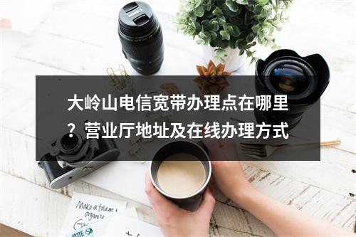 大岭山电信宽带办理点在哪里？营业厅地址及在线办理方式