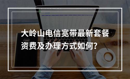 大岭山电信宽带最新套餐资费及办理方式如何？