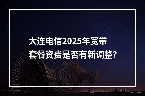 大连电信2025年宽带套餐资费是否有新调整？