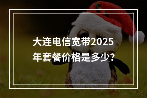 大连电信宽带2025年套餐价格是多少？
