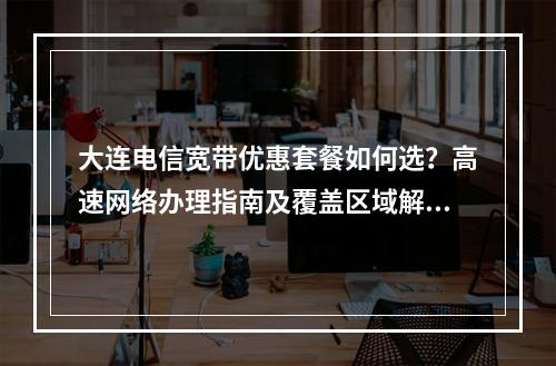 大连电信宽带优惠套餐如何选？高速网络办理指南及覆盖区域解析