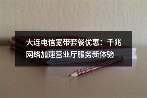 大连电信宽带套餐优惠：千兆网络加速营业厅服务新体验