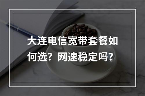 大连电信宽带套餐如何选？网速稳定吗？