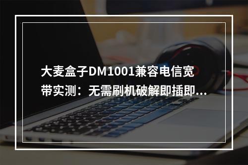 大麦盒子DM1001兼容电信宽带实测：无需刷机破解即插即用