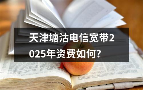 天津塘沽电信宽带2025年资费如何？