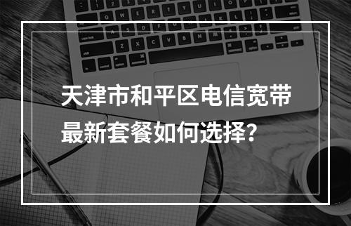 天津市和平区电信宽带最新套餐如何选择？