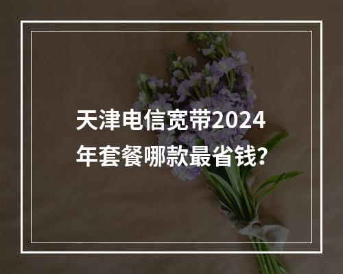 天津电信宽带2024年套餐哪款最省钱？