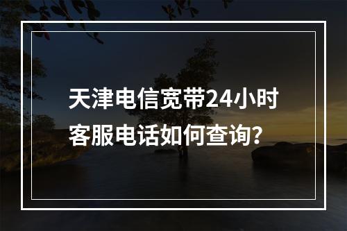 天津电信宽带24小时客服电话如何查询？