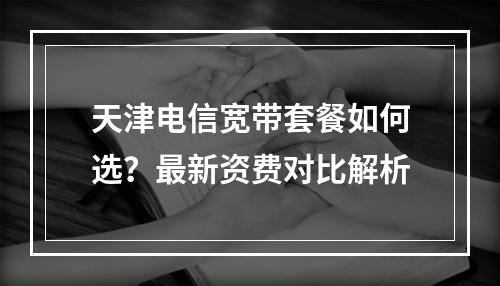 天津电信宽带套餐如何选？最新资费对比解析