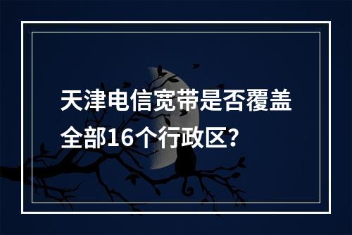 天津电信宽带是否覆盖全部16个行政区？