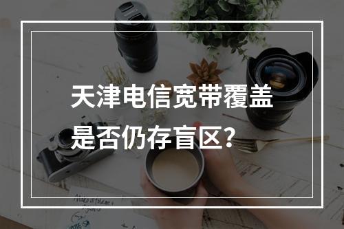 天津电信宽带覆盖是否仍存盲区？
