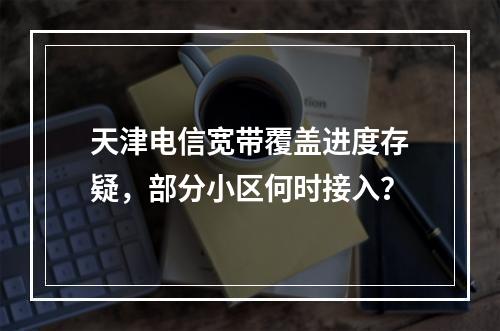 天津电信宽带覆盖进度存疑，部分小区何时接入？