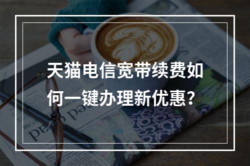 天猫电信宽带续费如何一键办理新优惠？