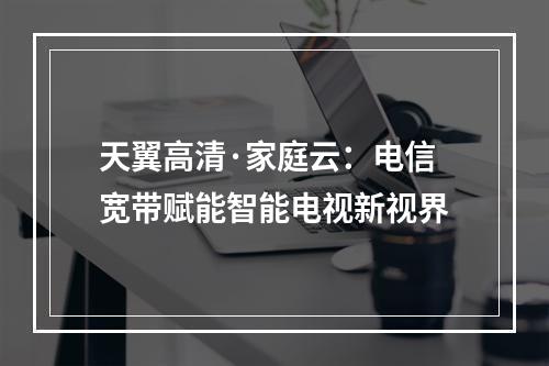 天翼高清·家庭云：电信宽带赋能智能电视新视界