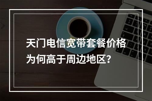 天门电信宽带套餐价格为何高于周边地区？