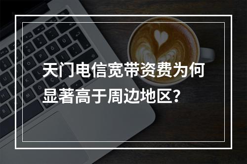 天门电信宽带资费为何显著高于周边地区？