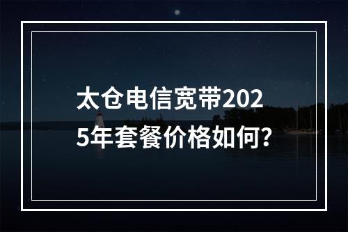 太仓电信宽带2025年套餐价格如何？