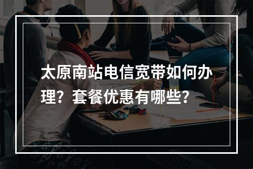 太原南站电信宽带如何办理？套餐优惠有哪些？