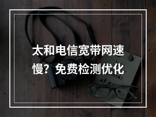 太和电信宽带网速慢？免费检测优化