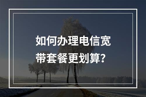 如何办理电信宽带套餐更划算？