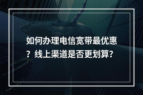 如何办理电信宽带最优惠？线上渠道是否更划算？