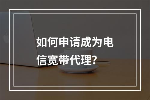 如何申请成为电信宽带代理？
