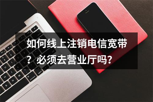 如何线上注销电信宽带？必须去营业厅吗？