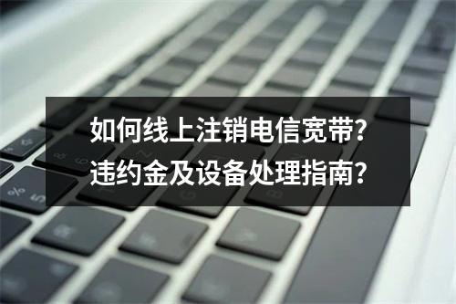 如何线上注销电信宽带？违约金及设备处理指南？