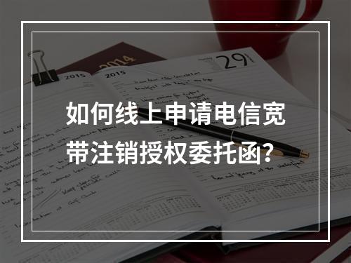 如何线上申请电信宽带注销授权委托函？