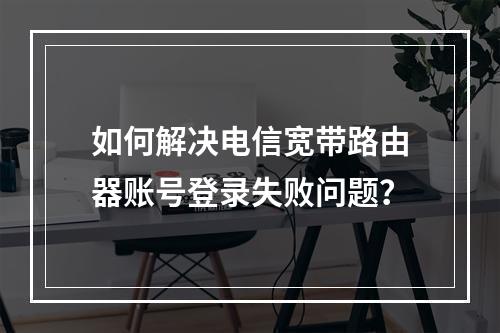 如何解决电信宽带路由器账号登录失败问题？