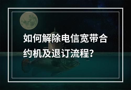 如何解除电信宽带合约机及退订流程？