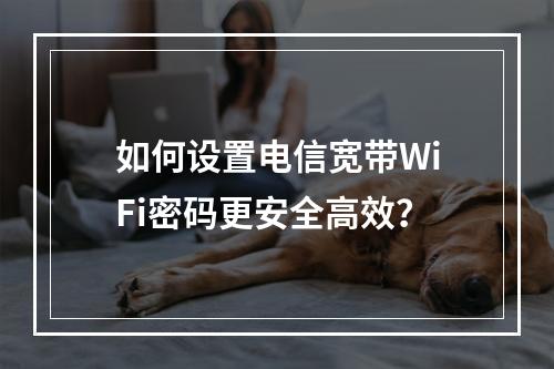 如何设置电信宽带WiFi密码更安全高效？