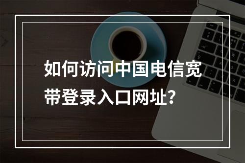 如何访问中国电信宽带登录入口网址？