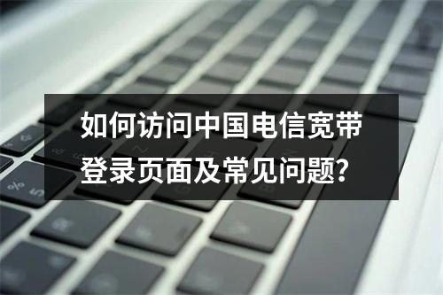 如何访问中国电信宽带登录页面及常见问题？
