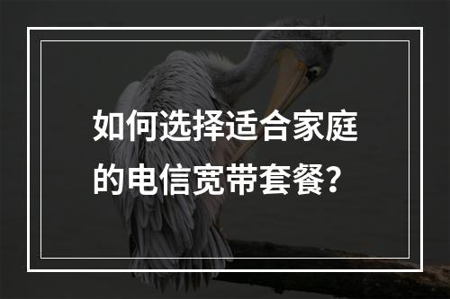 如何选择适合家庭的电信宽带套餐？