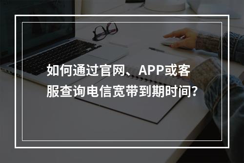 如何通过官网、APP或客服查询电信宽带到期时间？