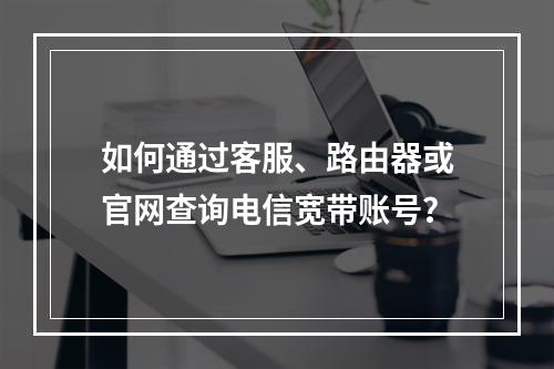 如何通过客服、路由器或官网查询电信宽带账号？