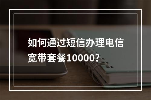 如何通过短信办理电信宽带套餐10000？