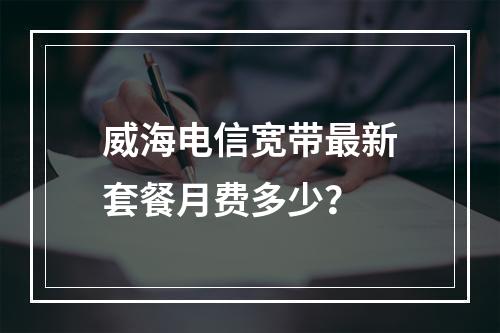 威海电信宽带最新套餐月费多少？