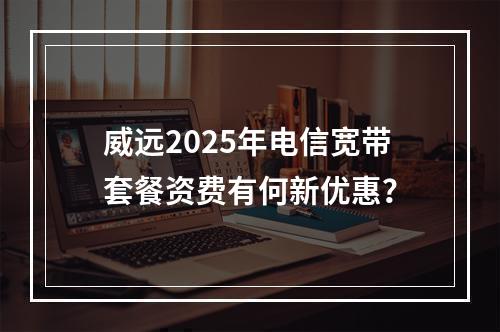 威远2025年电信宽带套餐资费有何新优惠？