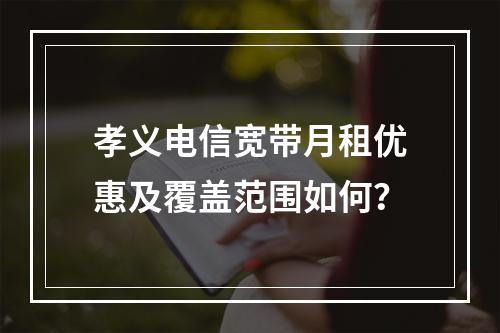 孝义电信宽带月租优惠及覆盖范围如何？
