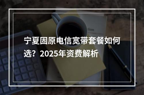 宁夏固原电信宽带套餐如何选？2025年资费解析