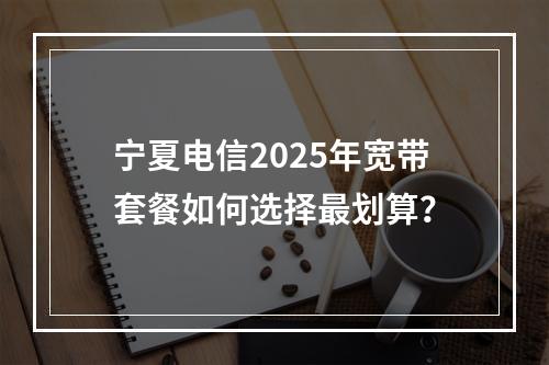宁夏电信2025年宽带套餐如何选择最划算？