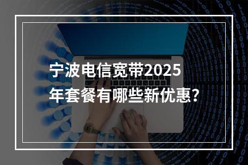 宁波电信宽带2025年套餐有哪些新优惠？