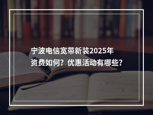 宁波电信宽带新装2025年资费如何？优惠活动有哪些？