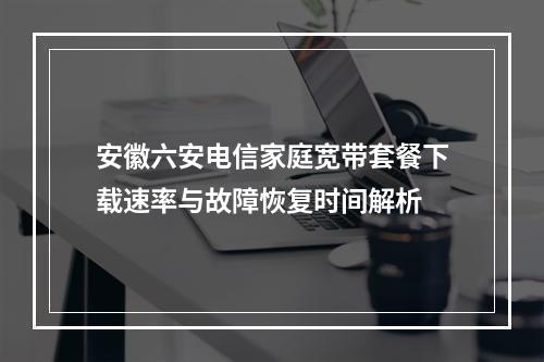 安徽六安电信家庭宽带套餐下载速率与故障恢复时间解析
