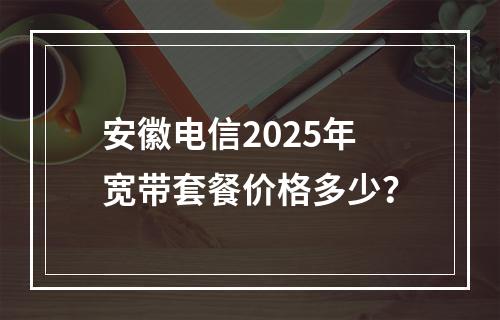 安徽电信2025年宽带套餐价格多少？