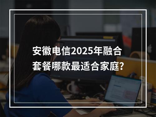 安徽电信2025年融合套餐哪款最适合家庭？